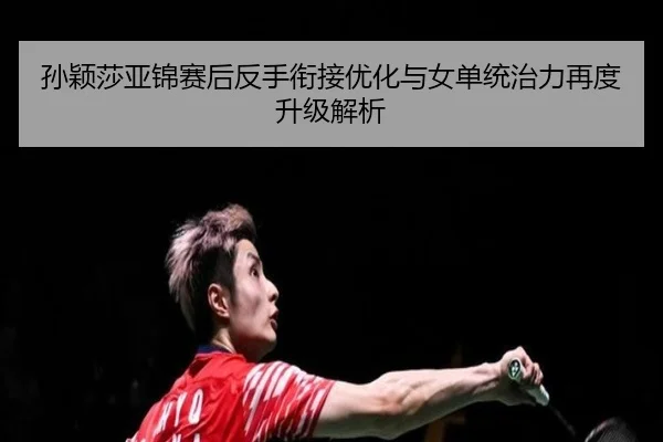 孙颖莎亚锦赛后反手衔接优化与女单统治力再度升级解析